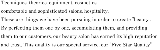 Techniques, theories, equipment, cosmetics, comfortable and sophisticated salons, hospitality. These are things we have been pursuing in order to create "beauty". By perfecting them one by one, accumulating them, and providing them to our customers, our beauty salon has earned its high reputation and trust. This quality is our special service, our "Five Star Quality".
