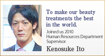 To make our beauty treatments the best in the world. 
Joined us 2010  Human Resources Department Supervisor Kenosuke Ito