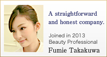A straightforward and honest company. Joined in 2013 Beauty Professional Fumie Takakuwa