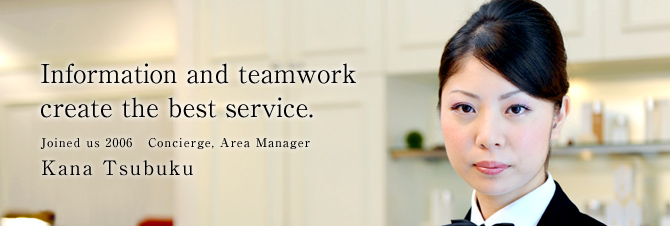 Information and teamwork create the best service.
Joined us 2006   Concierge, Area Manager
Kana Tsubuku