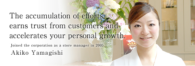  The accumulation of efforts
earns trust from customers and 
accelerates your personal growth. 
Joined the corporation as a store manager in 2005
Akiko Yamagishi