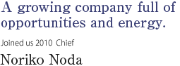 A growing company full of opportunities and energy. 
Joined us 2010  Chief Noriko Noda