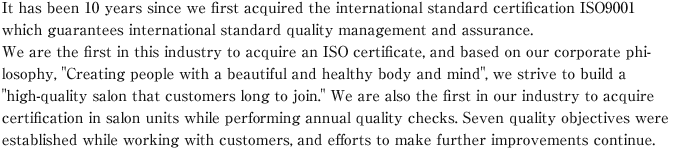 It has been 10 years since we first acquired the international standard certification ISO9001 which guarantees international standard quality management and assurance.We are the first in this industry to acquire an ISO certificate, and based on our corporate philosophy, "Creating people with a beautiful and healthy body and mind", we strive to build a "high-quality salon that customers long to join." We are also the first in our industry to acquire certification in salon units while performing annual quality checks. Seven quality objectives were established while working with customers, and efforts to make further improvements continue.